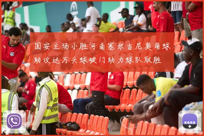 国安主场小胜河南塞尔吉尼奥角球助攻达万头球破门助力球队取胜