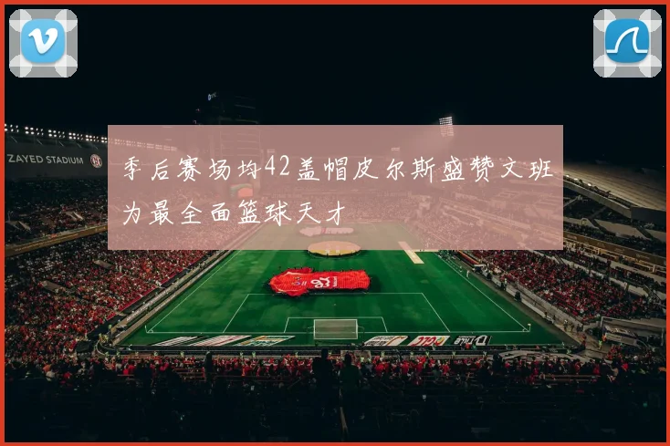 季后赛场均42盖帽皮尔斯盛赞文班为最全面篮球天才