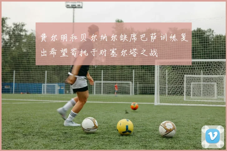 费尔明和贝尔纳尔缺席巴萨训练复出希望寄托于对塞尔塔之战