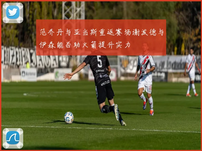 范乔丹与亚当斯重返赛场谢泼德与伊森能否助火箭提升实力