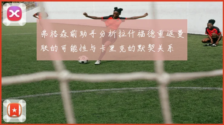 弗格森前助手分析拉什福德重返曼联的可能性与卡里克的默契关系