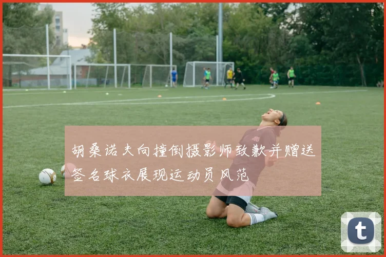 胡桑诺夫向撞倒摄影师致歉并赠送签名球衣展现运动员风范