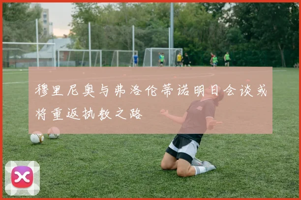 穆里尼奥与弗洛伦蒂诺明日会谈或将重返执教之路