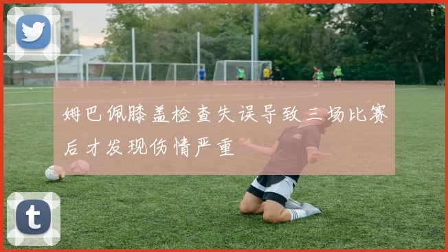 姆巴佩膝盖检查失误导致三场比赛后才发现伤情严重