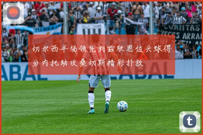 切尔西半场领先利兹联恩佐头球得分内托助攻桑切斯精彩扑救