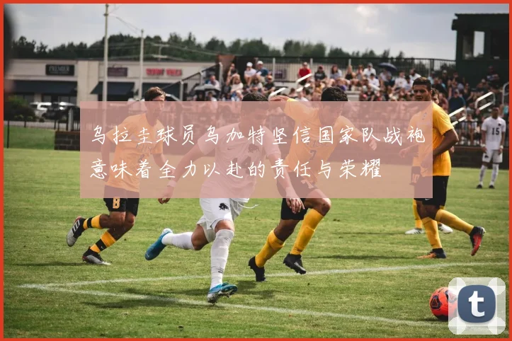 乌拉圭球员乌加特坚信国家队战袍意味着全力以赴的责任与荣耀
