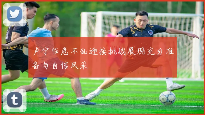 卢宁临危不乱迎接挑战展现充分准备与自信风采