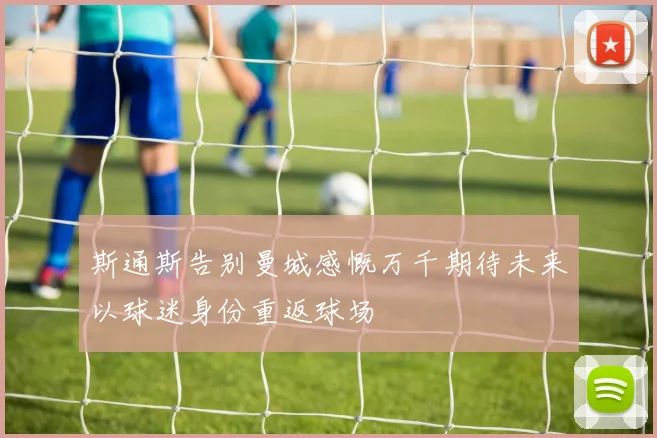斯通斯告别曼城感慨万千期待未来以球迷身份重返球场