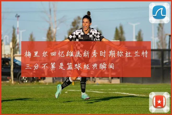 梅里尔回忆雄鹿新秀时期称杜兰特三分不算是篮球经典瞬间
